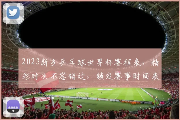 2023新乡乒乓球世界杯赛程表，精彩对决不容错过，锁定赛事时间表